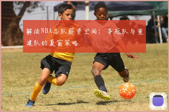 解读NBA各队薪资空间:争冠队与重建队的夏窗策略