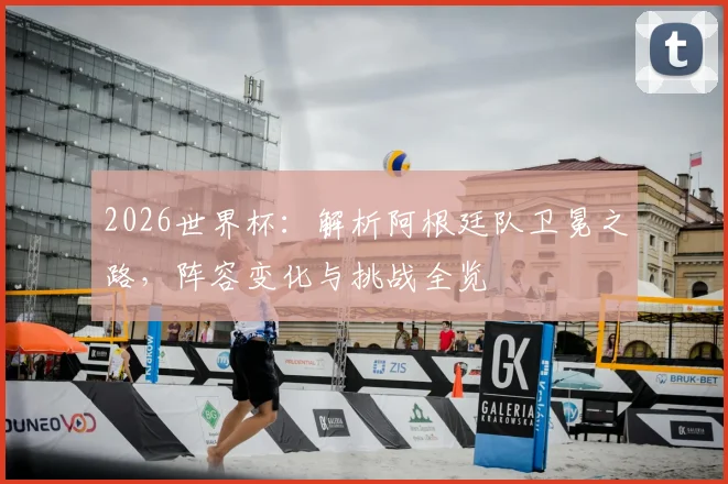 2026世界杯:解析阿根廷队卫冕之路,阵容变化与挑战全览