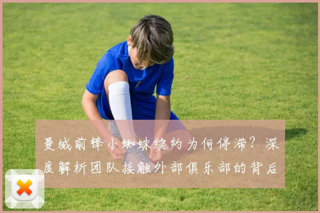 曼城前锋小蜘蛛续约为何停滞?深度解析团队接触外部俱乐部的背后考量