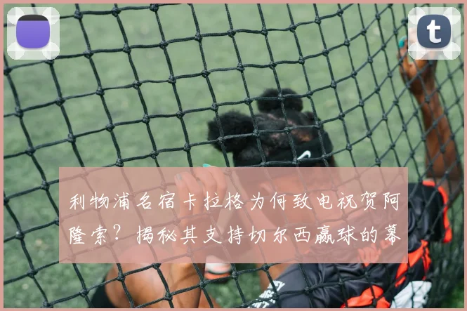 利物浦名宿卡拉格为何致电祝贺阿隆索?揭秘其支持切尔西赢球的幕后故事与真实立场