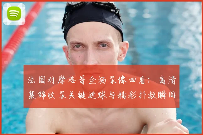 法国对摩洛哥全场录像回看：高清集锦收录关键进球与精彩扑救瞬间
