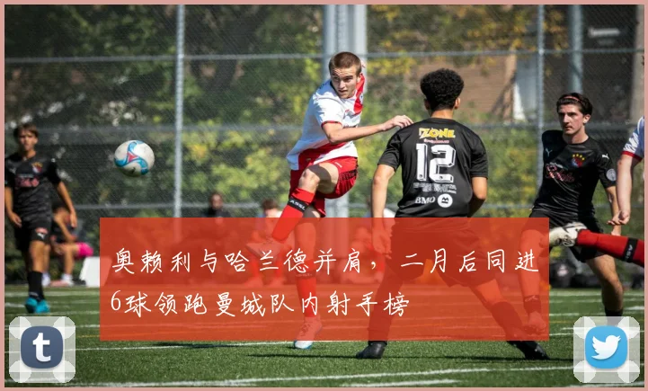 奥赖利与哈兰德并肩,二月后同进6球领跑曼城队内射手榜
