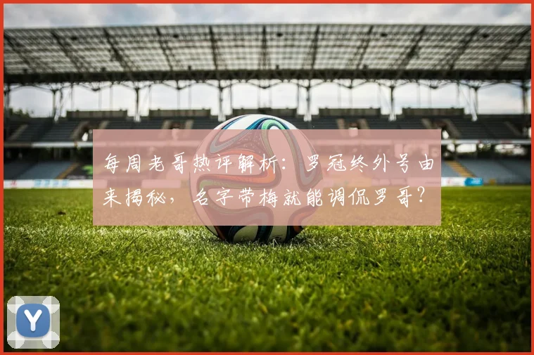 每周老哥热评解析:罗冠终外号由来揭秘,名字带梅就能调侃罗哥?
