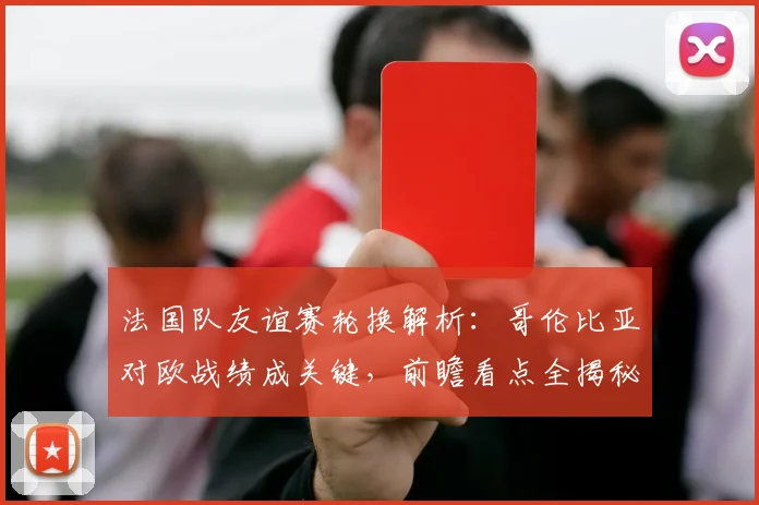法国队友谊赛轮换解析：哥伦比亚对欧战绩成关键，前瞻看点全揭秘