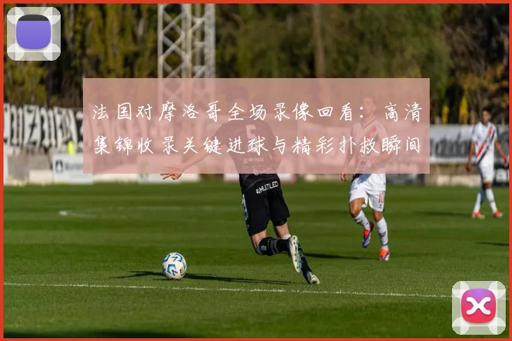 法国对摩洛哥全场录像回看:高清集锦收录关键进球与精彩扑救瞬间