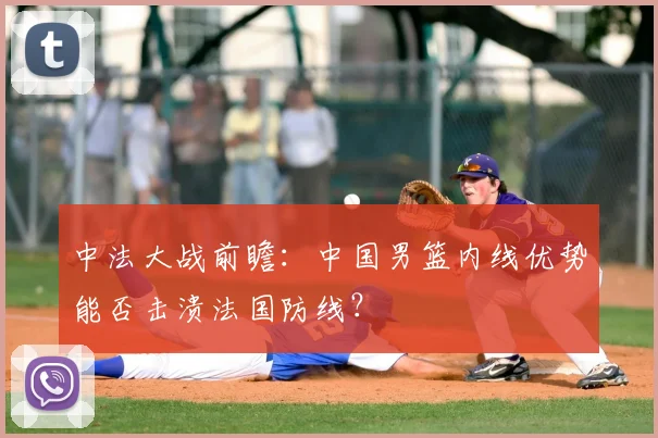 中法大战前瞻：中国男篮内线优势能否击溃法国防线？