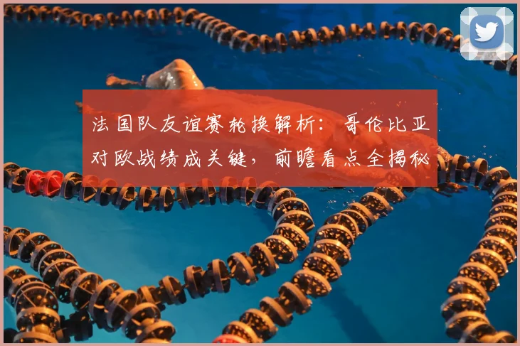 法国队友谊赛轮换解析:哥伦比亚对欧战绩成关键,前瞻看点全揭秘