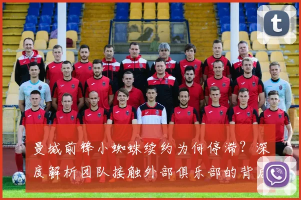 曼城前锋小蜘蛛续约为何停滞？深度解析团队接触外部俱乐部的背后考量