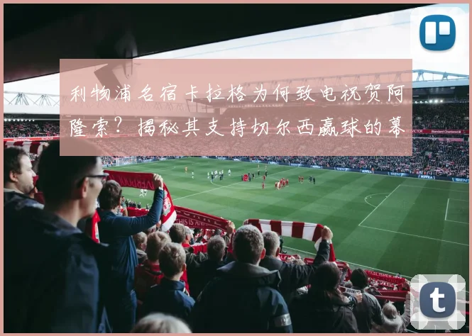 利物浦名宿卡拉格为何致电祝贺阿隆索？揭秘其支持切尔西赢球的幕后故事与真实立场